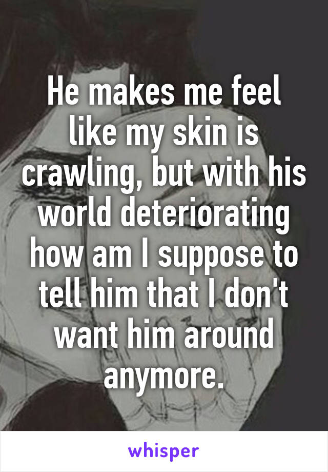 He makes me feel like my skin is crawling, but with his world deteriorating how am I suppose to tell him that I don't want him around anymore.