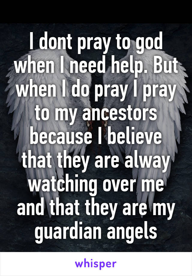 I dont pray to god when I need help. But when I do pray I pray to my ancestors because I believe that they are alway watching over me and that they are my guardian angels