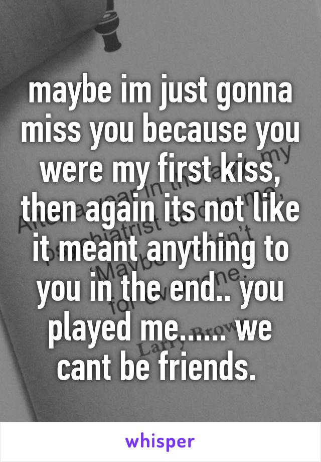 maybe im just gonna miss you because you were my first kiss, then again its not like it meant anything to you in the end.. you played me...... we cant be friends. 