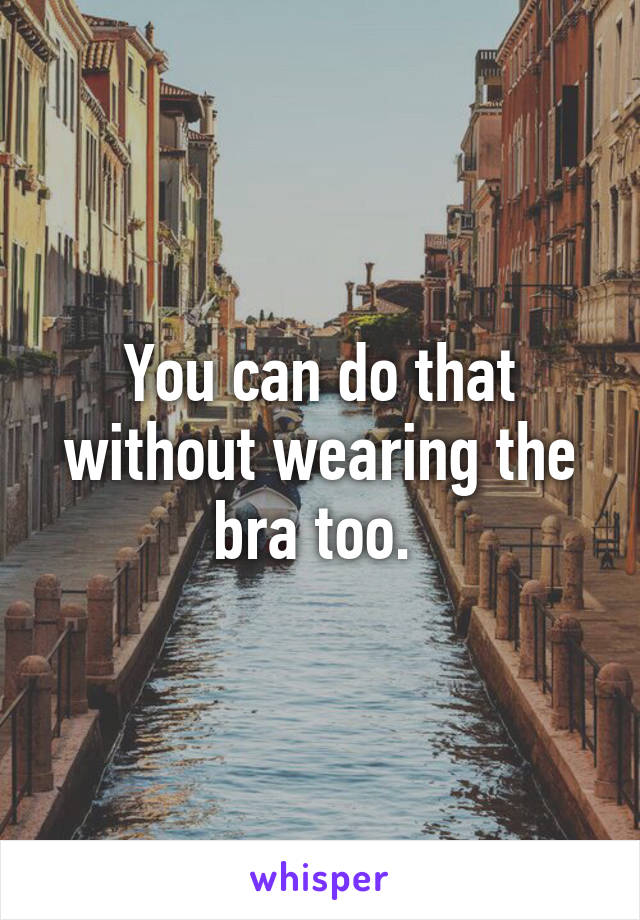 You can do that without wearing the bra too. 