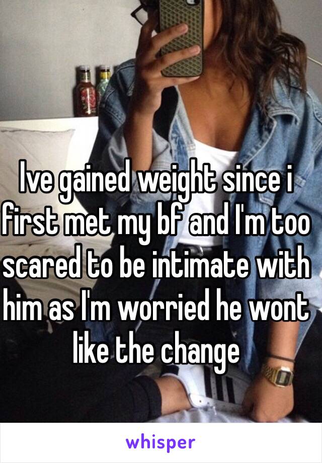 Ive gained weight since i first met my bf and I'm too scared to be intimate with him as I'm worried he wont like the change