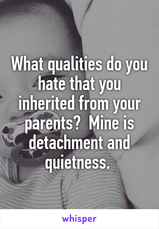 What qualities do you hate that you inherited from your parents?  Mine is detachment and quietness. 