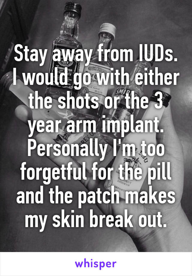 Stay away from IUDs. I would go with either the shots or the 3 year arm implant. Personally I'm too forgetful for the pill and the patch makes my skin break out.