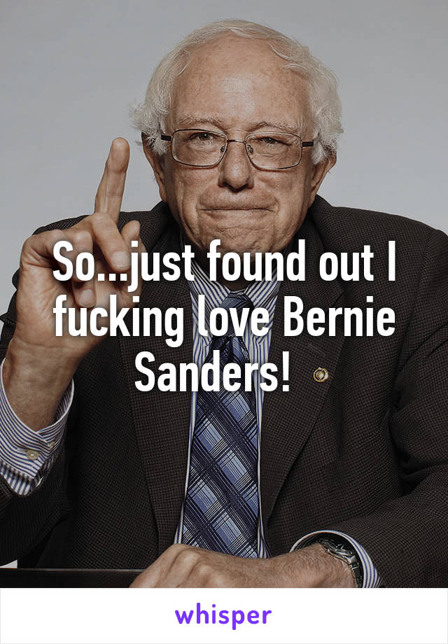 So...just found out I fucking love Bernie Sanders!  