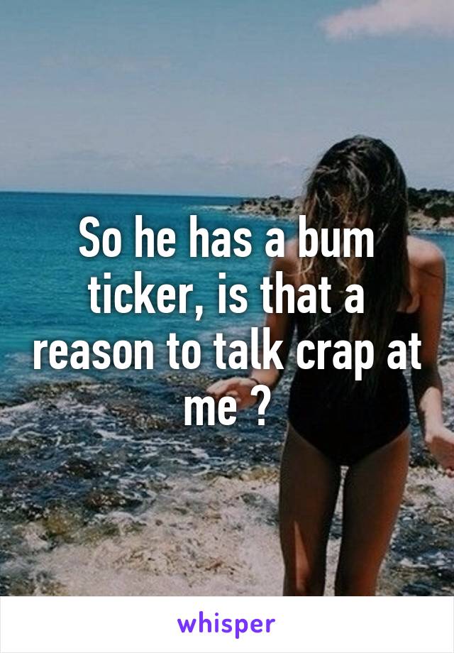 So he has a bum ticker, is that a reason to talk crap at me ?