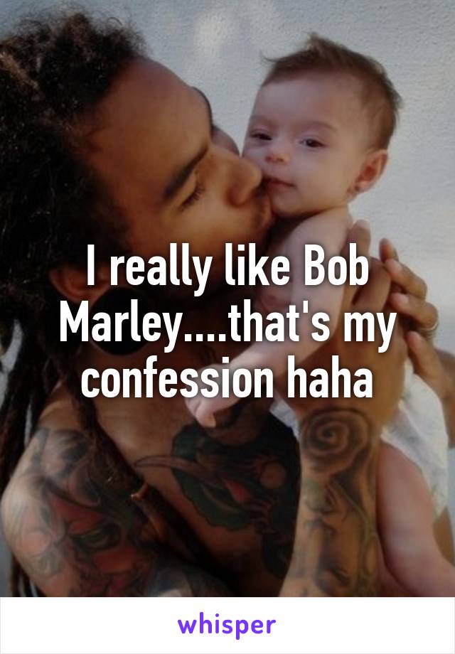 I really like Bob Marley....that's my confession haha