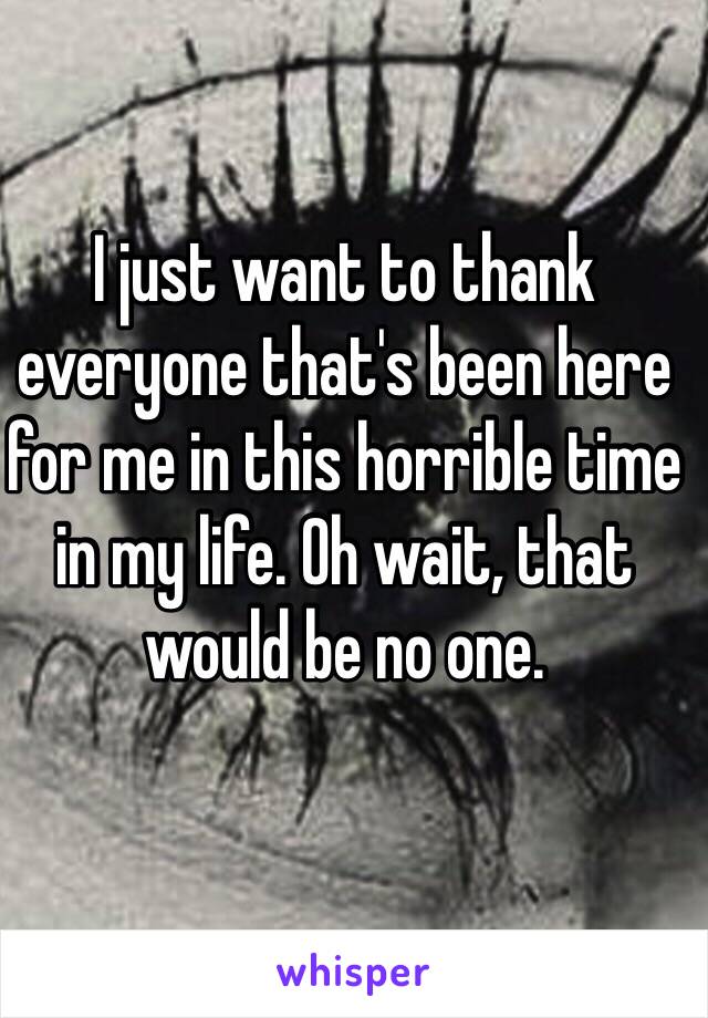 I just want to thank everyone that's been here for me in this horrible time in my life. Oh wait, that would be no one. 