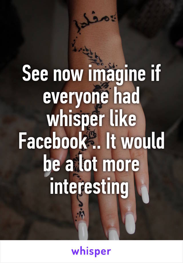 See now imagine if everyone had whisper like Facebook .. It would be a lot more interesting 