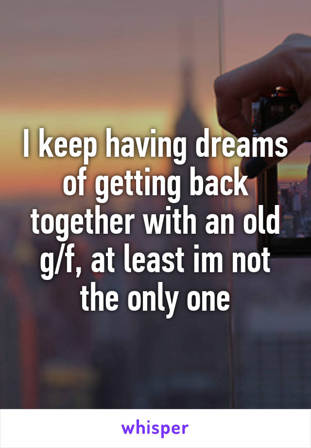 I keep having dreams of getting back together with an old g/f, at least im not the only one