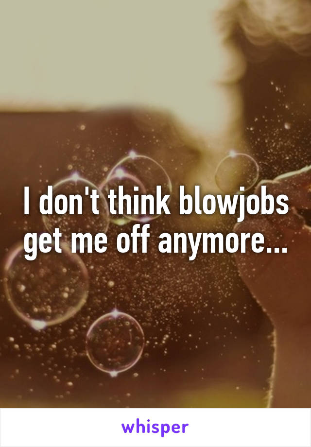 I don't think blowjobs get me off anymore...