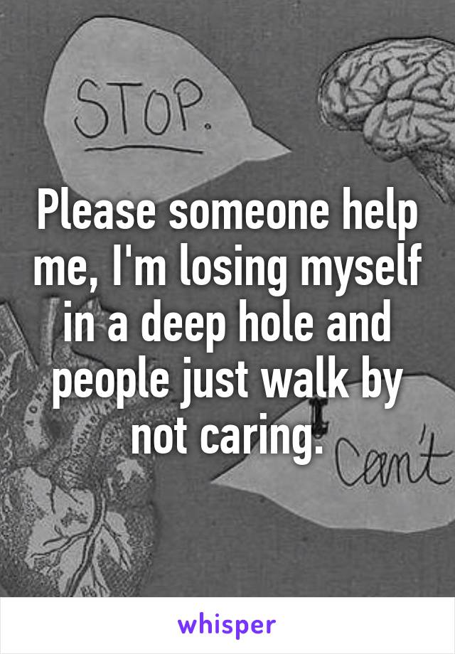 Please someone help me, I'm losing myself in a deep hole and people just walk by not caring.