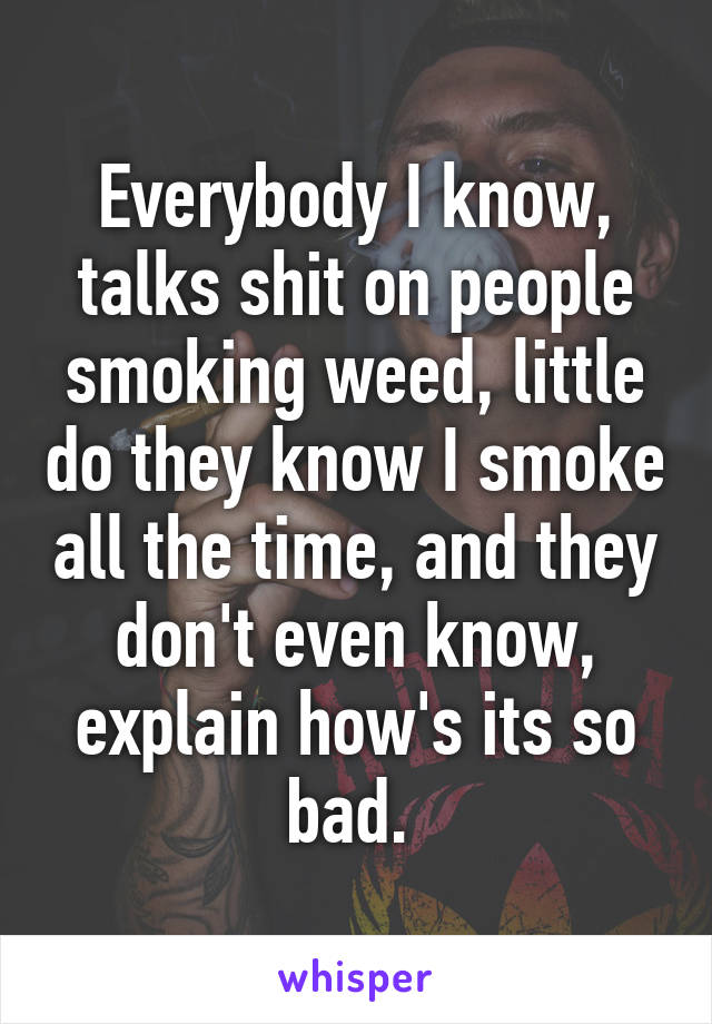 Everybody I know, talks shit on people smoking weed, little do they know I smoke all the time, and they don't even know, explain how's its so bad. 