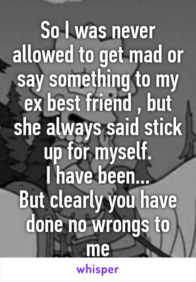 So I was never allowed to get mad or say something to my ex best friend , but she always said stick up for myself.
I have been...
But clearly you have done no wrongs to me