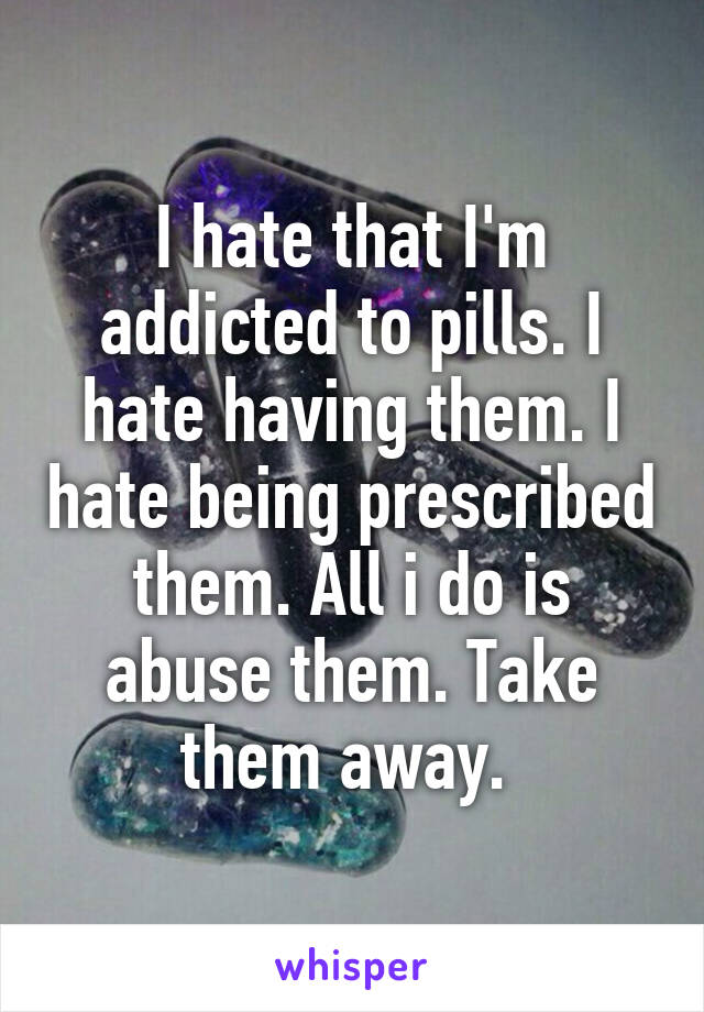 I hate that I'm addicted to pills. I hate having them. I hate being prescribed them. All i do is abuse them. Take them away. 