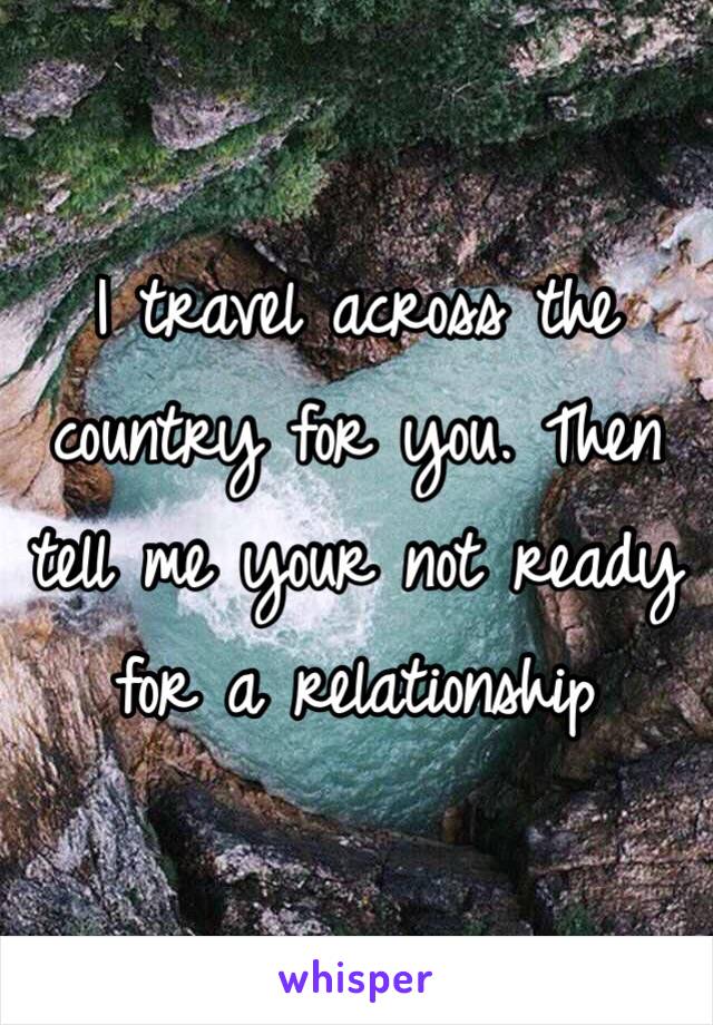 I travel across the country for you. Then tell me your not ready for a relationship 