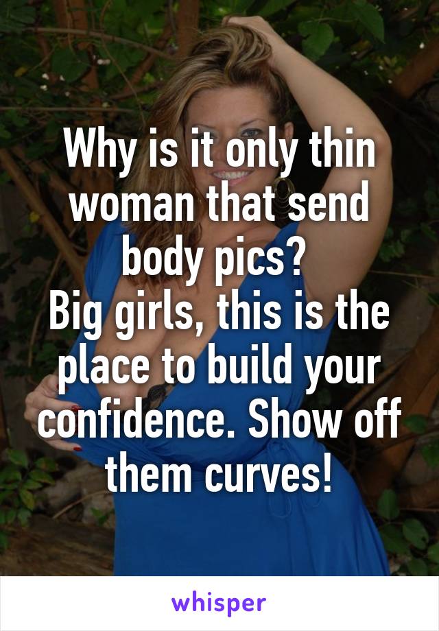 Why is it only thin woman that send body pics? 
Big girls, this is the place to build your confidence. Show off them curves!