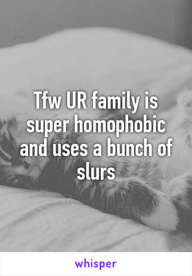 Tfw UR family is super homophobic and uses a bunch of slurs