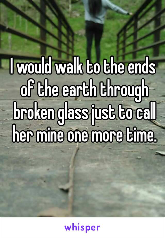 I would walk to the ends of the earth through broken glass just to call her mine one more time.