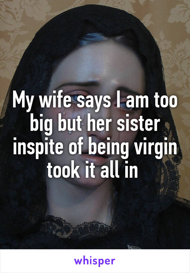 My wife says I am too big but her sister inspite of being virgin took it all in 