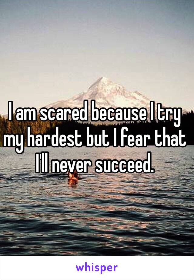 I am scared because I try my hardest but I fear that I'll never succeed.