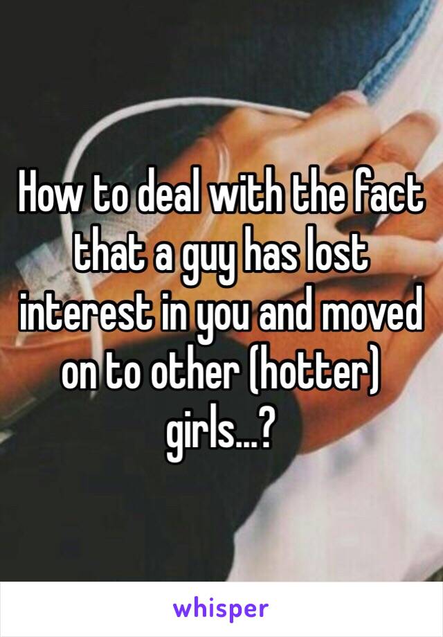 How to deal with the fact that a guy has lost interest in you and moved on to other (hotter) girls...?