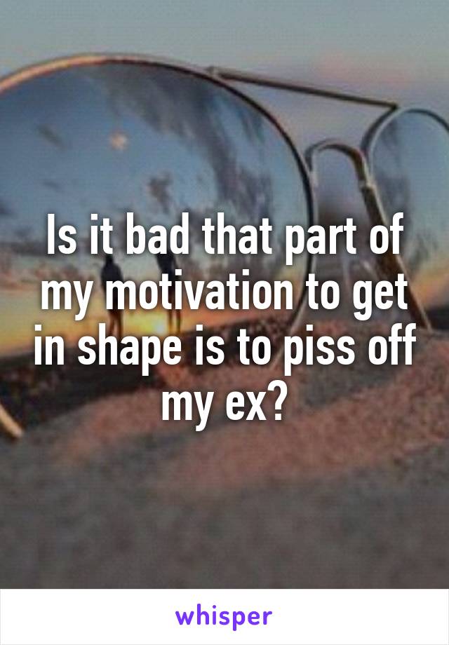 Is it bad that part of my motivation to get in shape is to piss off my ex?