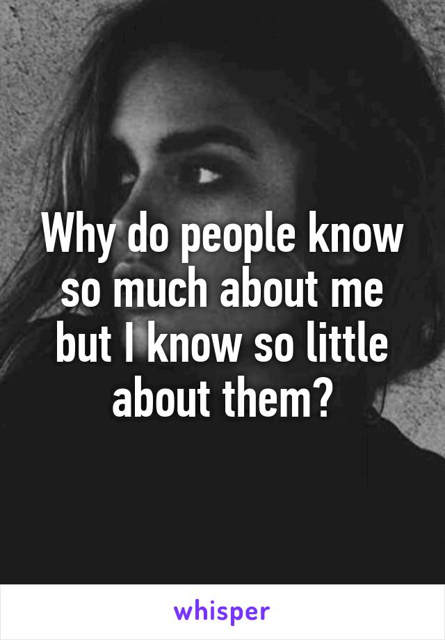 Why do people know so much about me but I know so little about them?