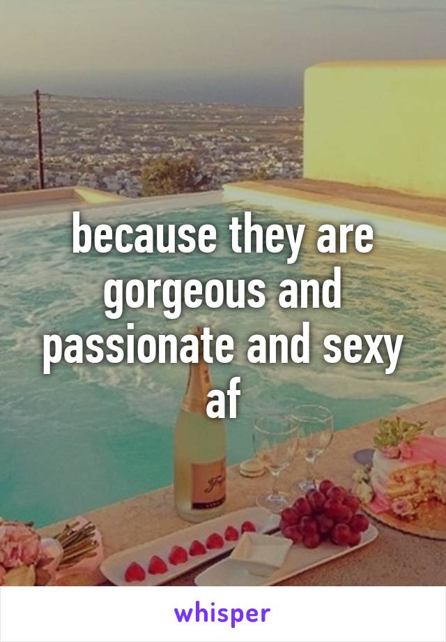 because they are gorgeous and passionate and sexy af