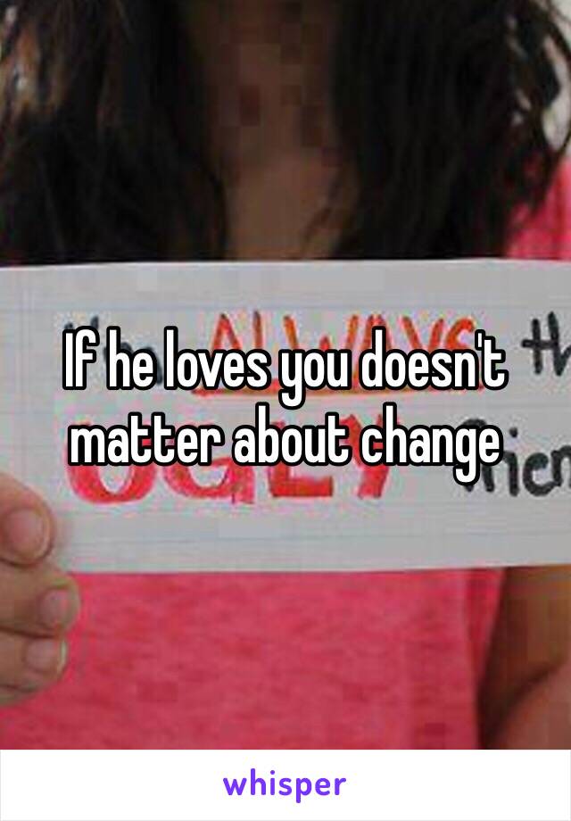 If he loves you doesn't matter about change 