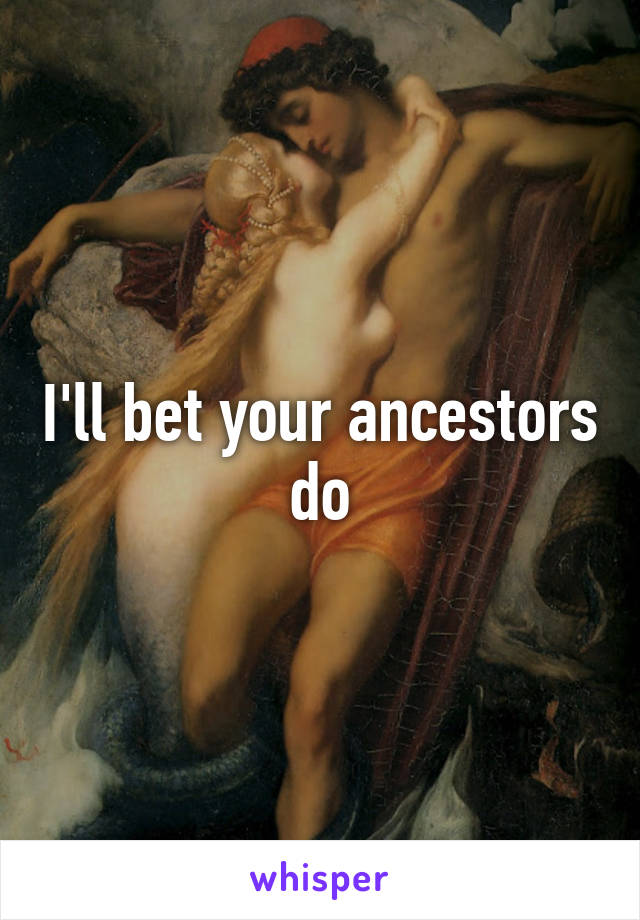 I'll bet your ancestors do