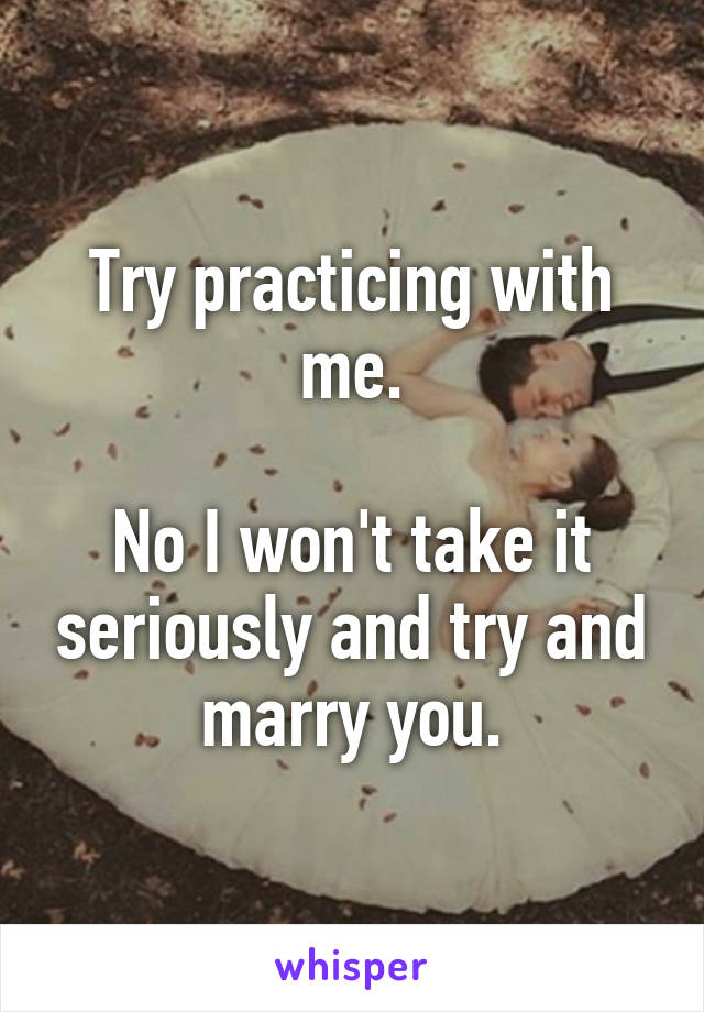 Try practicing with me.

No I won't take it seriously and try and marry you.