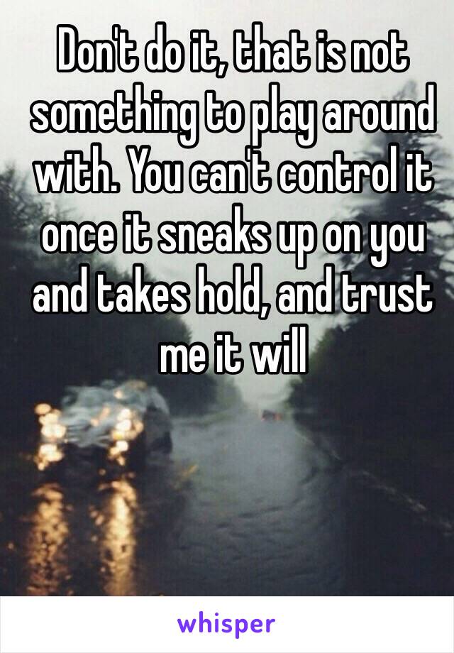 Don't do it, that is not something to play around with. You can't control it once it sneaks up on you and takes hold, and trust me it will