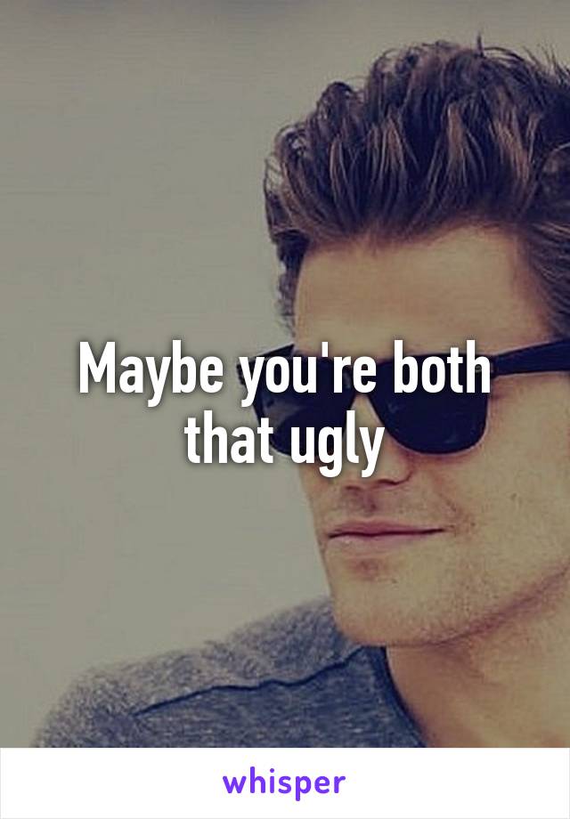 Maybe you're both that ugly