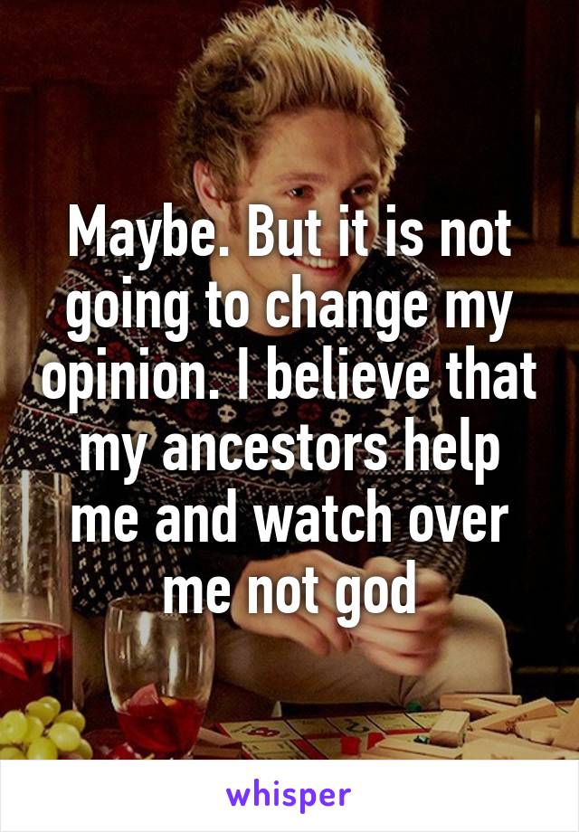 Maybe. But it is not going to change my opinion. I believe that my ancestors help me and watch over me not god