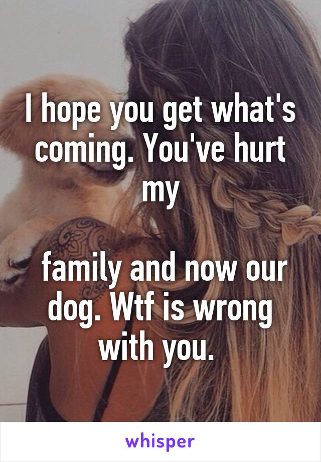 I hope you get what's coming. You've hurt my

 family and now our dog. Wtf is wrong with you. 