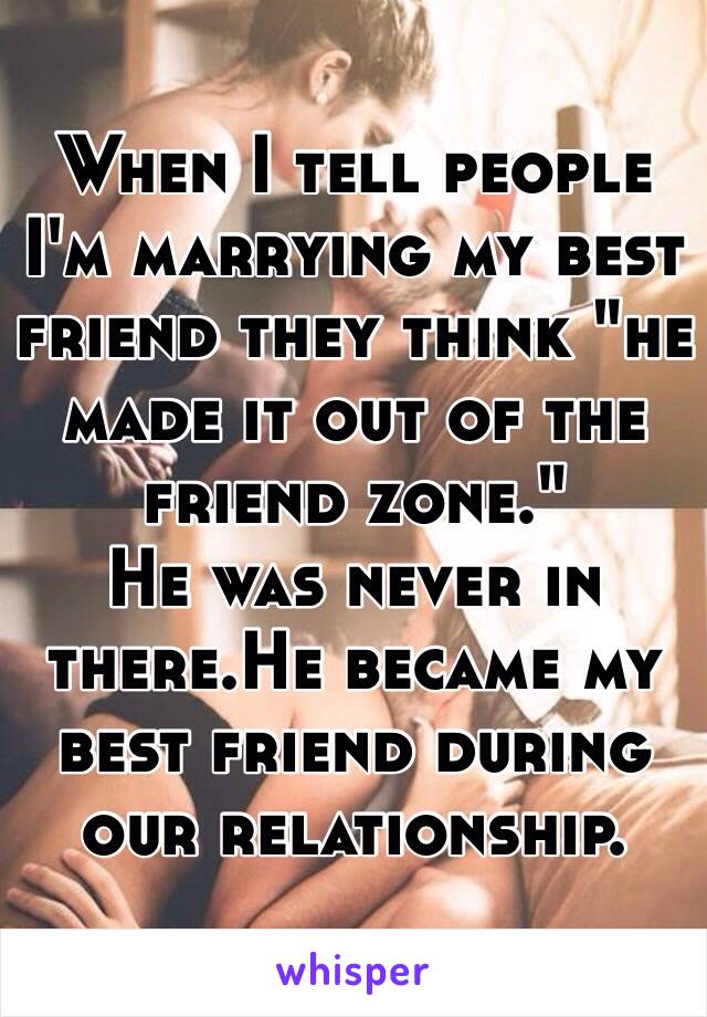 When I tell people I'm marrying my best friend they think "he made it out of the friend zone."
He was never in there.He became my best friend during our relationship.