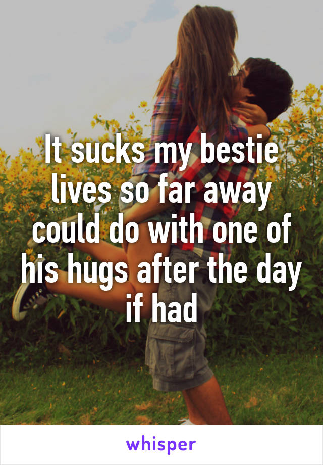 It sucks my bestie lives so far away could do with one of his hugs after the day if had