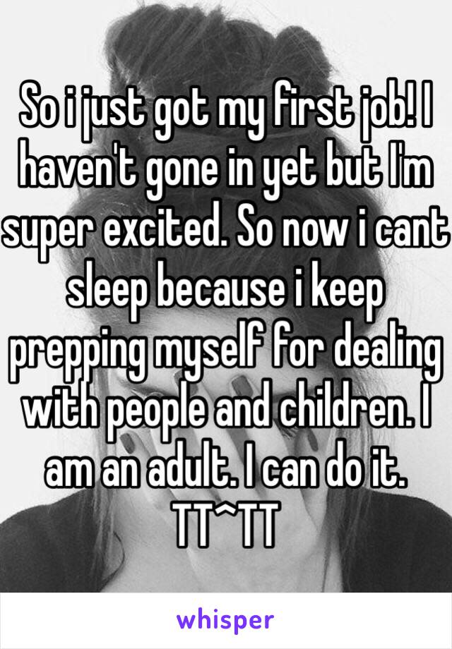 So i just got my first job! I haven't gone in yet but I'm super excited. So now i cant sleep because i keep prepping myself for dealing with people and children. I am an adult. I can do it. TT^TT