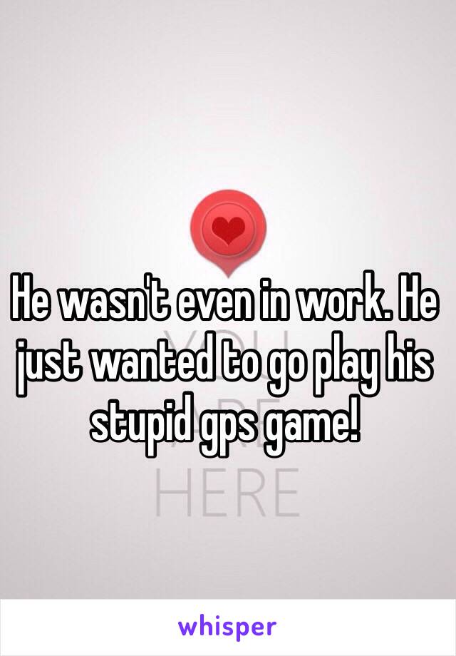 He wasn't even in work. He just wanted to go play his stupid gps game!