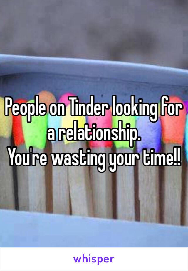 People on Tinder looking for a relationship. 
You're wasting your time!!