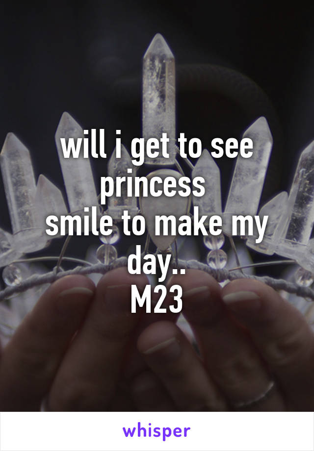 will i get to see princess 
smile to make my day..
M23