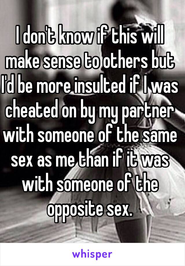 I don't know if this will make sense to others but I'd be more insulted if I was cheated on by my partner with someone of the same sex as me than if it was with someone of the opposite sex.