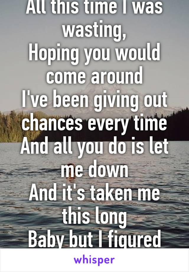 All this time I was wasting,
Hoping you would come around
I've been giving out chances every time
And all you do is let me down
And it's taken me this long
Baby but I figured you out.