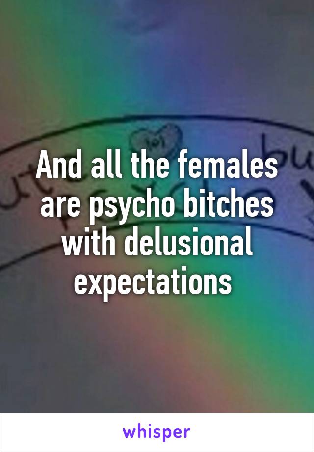 And all the females are psycho bitches with delusional expectations 