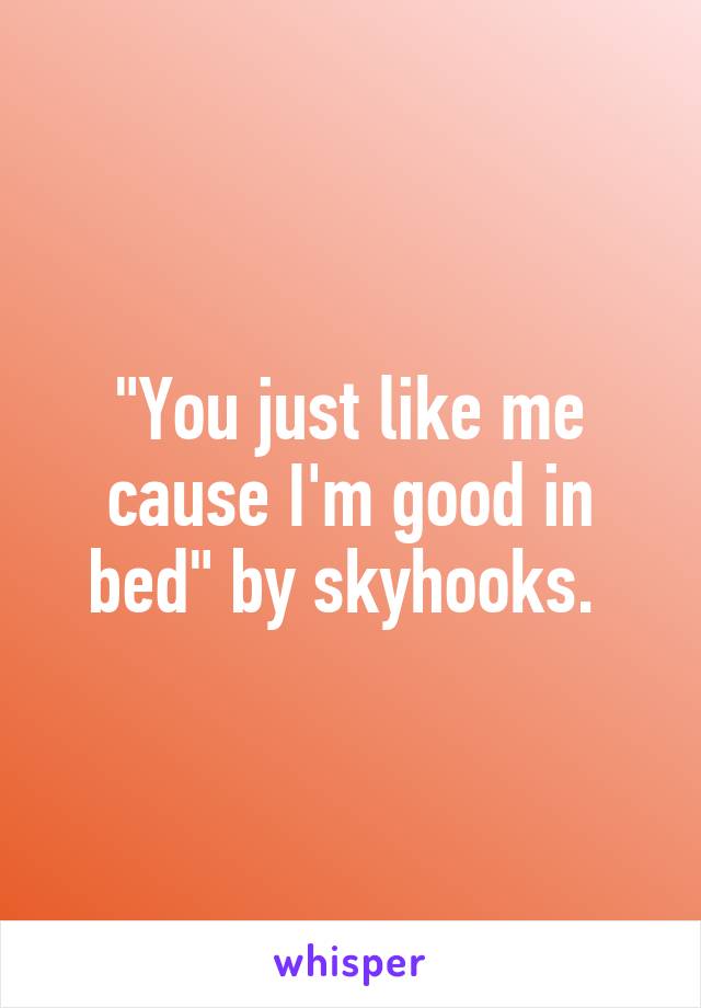 "You just like me cause I'm good in bed" by skyhooks. 