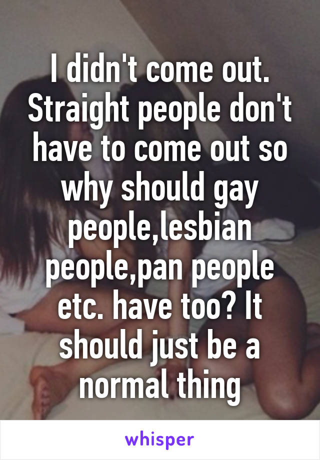 I didn't come out. Straight people don't have to come out so why should gay people,lesbian people,pan people etc. have too? It should just be a normal thing