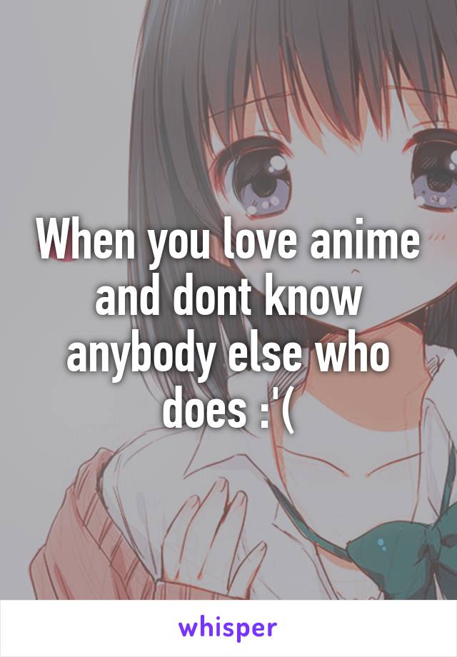 When you love anime and dont know anybody else who does :'(