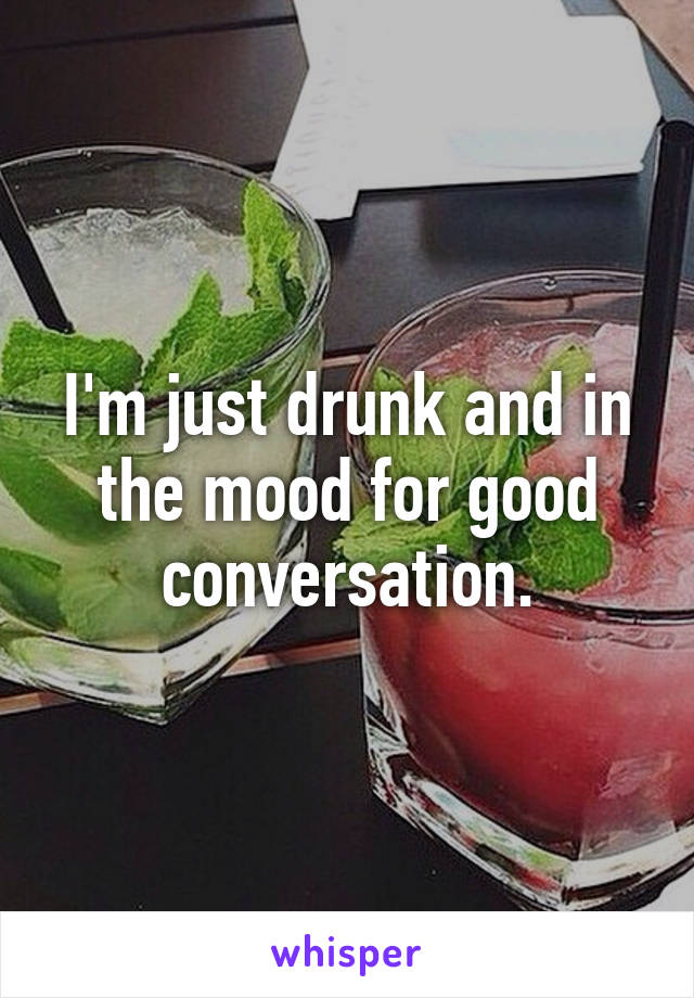 I'm just drunk and in the mood for good conversation.