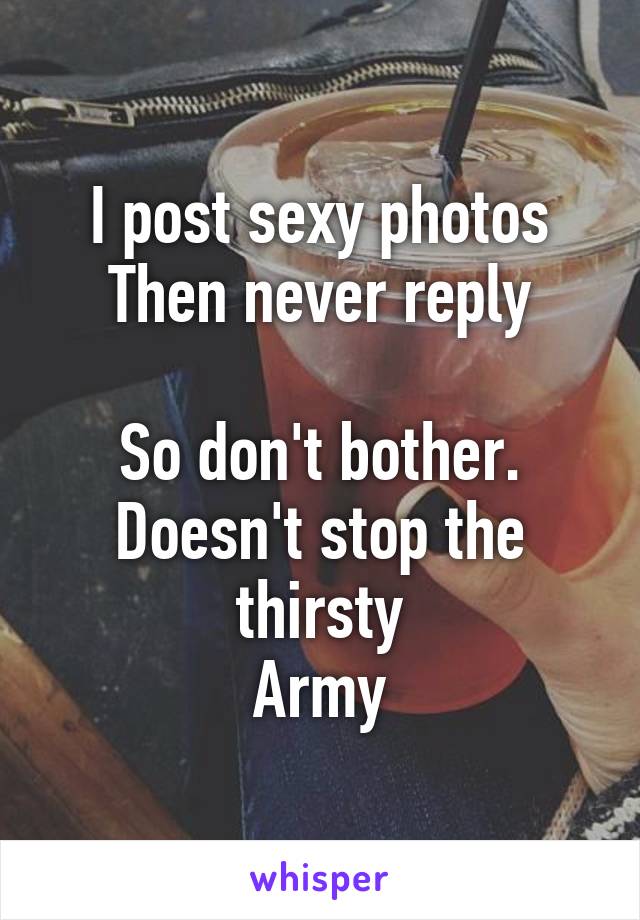 I post sexy photos
Then never reply

So don't bother.
Doesn't stop the thirsty
Army