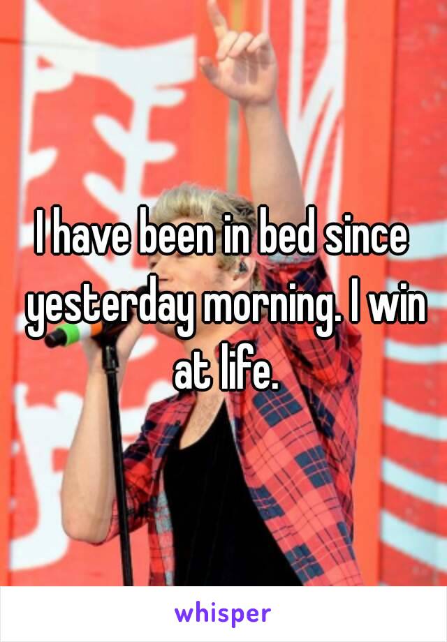 I have been in bed since yesterday morning. I win at life.